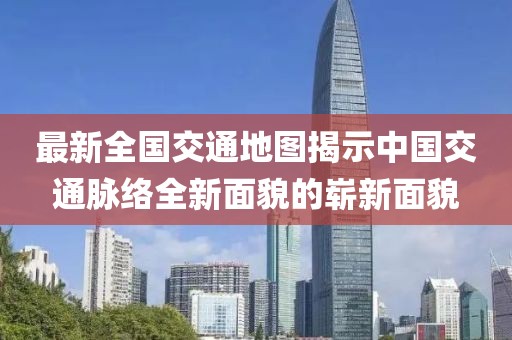 最新全國交通地圖揭示中國交通脈絡(luò)全新面貌的嶄新面貌