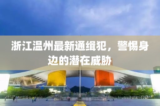 浙江溫州最新通緝犯，警惕身邊的潛在威脅