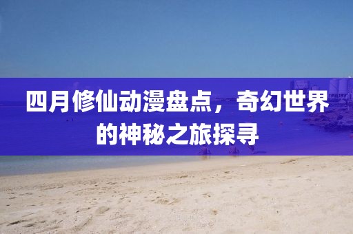 四月修仙動漫盤點，奇幻世界的神秘之旅探尋