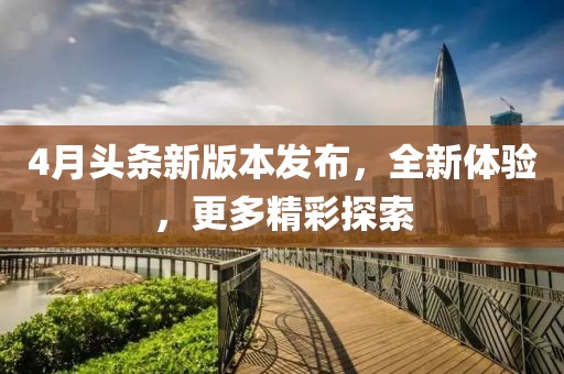 4月頭條新版本發(fā)布，全新體驗，更多精彩探索