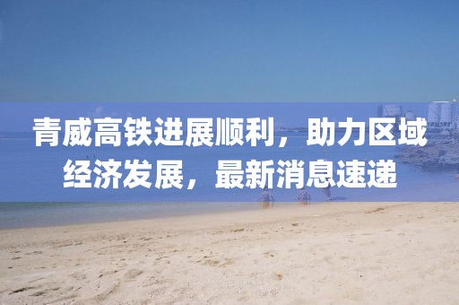青威高鐵進(jìn)展順利，助力區(qū)域經(jīng)濟(jì)發(fā)展，最新消息速遞
