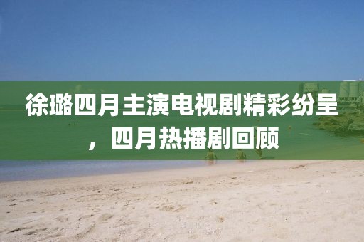 徐璐四月主演電視劇精彩紛呈，四月熱播劇回顧