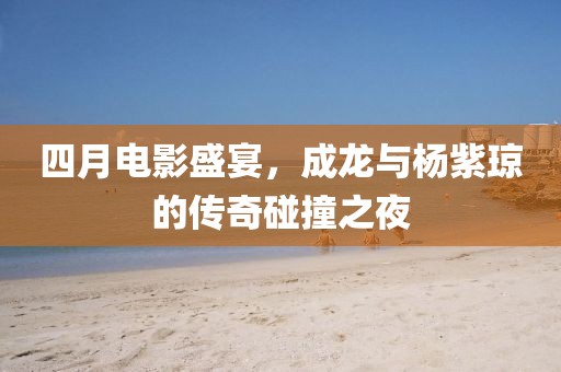 四月電影盛宴，成龍與楊紫瓊的傳奇碰撞之夜