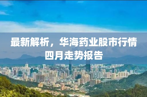 最新解析，華海藥業(yè)股市行情四月走勢(shì)報(bào)告