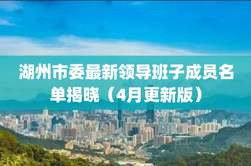 湖州市委最新領(lǐng)導(dǎo)班子成員名單揭曉（4月更新版）