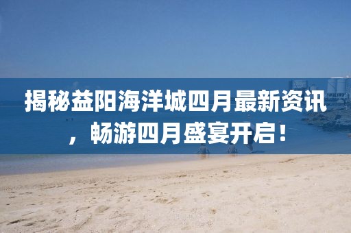 揭秘益陽海洋城四月最新資訊，暢游四月盛宴開啟！