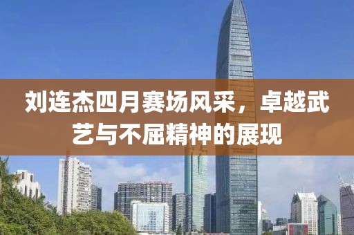 劉連杰四月賽場風采，卓越武藝與不屈精神的展現(xiàn)