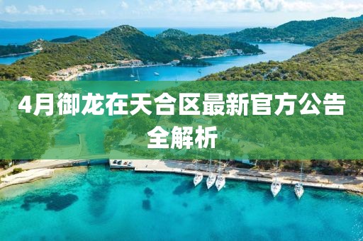 4月御龍?jiān)谔旌蠀^(qū)最新官方公告全解析