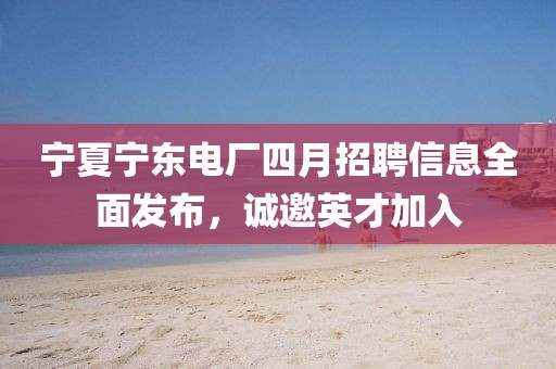 寧夏寧東電廠四月招聘信息全面發(fā)布，誠邀英才加入