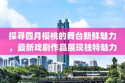 探尋四月櫻桃的舞臺(tái)新鮮魅力，最新戲劇作品展現(xiàn)獨(dú)特魅力