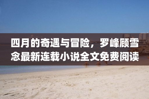 四月的奇遇與冒險(xiǎn)，羅峰顧雪念最新連載小說全文免費(fèi)閱讀