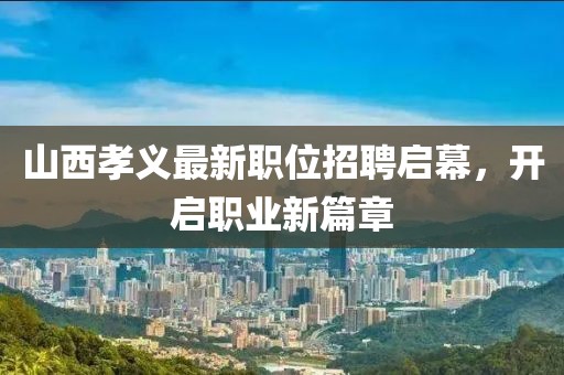 山西孝義最新職位招聘啟幕，開啟職業(yè)新篇章
