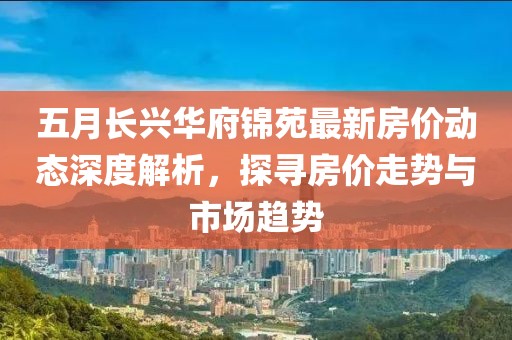五月長興華府錦苑最新房價(jià)動(dòng)態(tài)深度解析，探尋房價(jià)走勢(shì)與市場(chǎng)趨勢(shì)