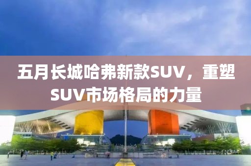 五月長(zhǎng)城哈弗新款SUV，重塑SUV市場(chǎng)格局的力量