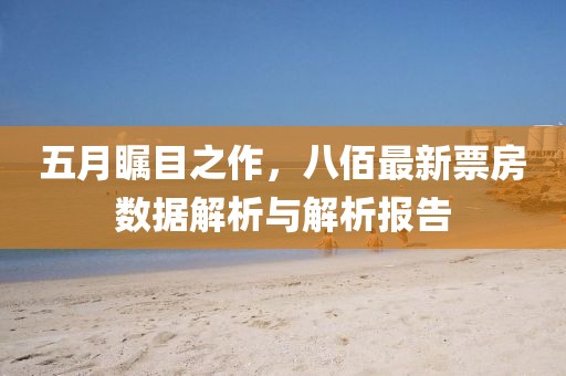 五月矚目之作，八佰最新票房數(shù)據(jù)解析與解析報告