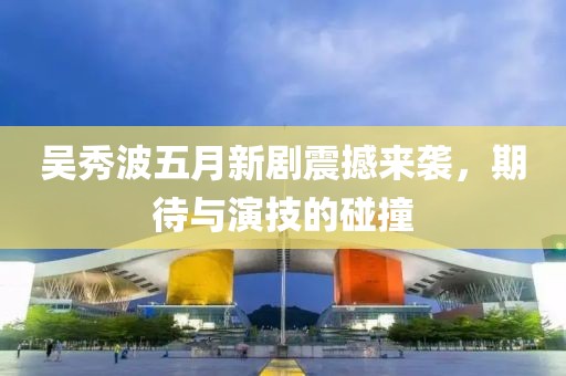 吳秀波五月新劇震撼來襲，期待與演技的碰撞