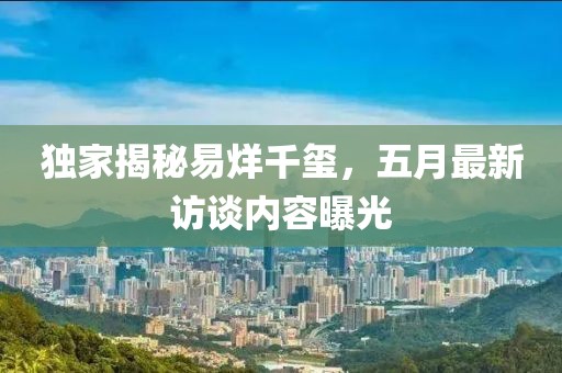 獨家揭秘易烊千璽，五月最新訪談內(nèi)容曝光