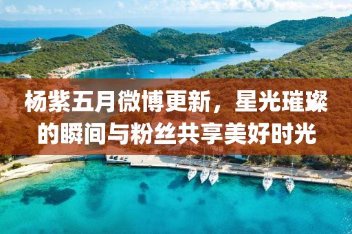 楊紫五月微博更新，星光璀璨的瞬間與粉絲共享美好時光