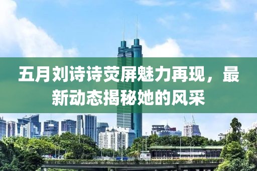 五月劉詩詩熒屏魅力再現(xiàn)，最新動態(tài)揭秘她的風采