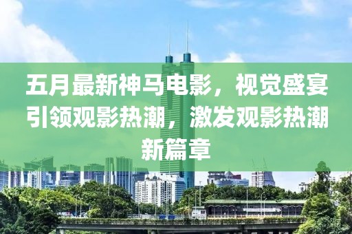 五月最新神馬電影，視覺盛宴引領(lǐng)觀影熱潮，激發(fā)觀影熱潮新篇章