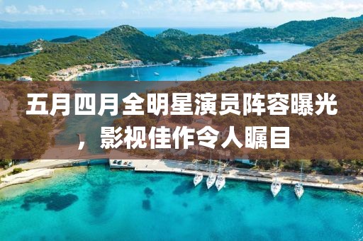 五月四月全明星演員陣容曝光，影視佳作令人矚目