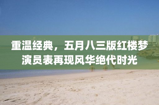 重溫經(jīng)典，五月八三版紅樓夢(mèng)演員表再現(xiàn)風(fēng)華絕代時(shí)光