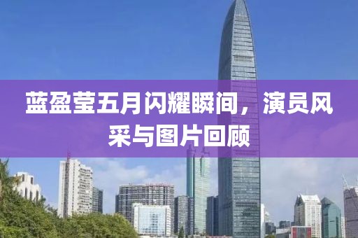 藍(lán)盈瑩五月閃耀瞬間，演員風(fēng)采與圖片回顧