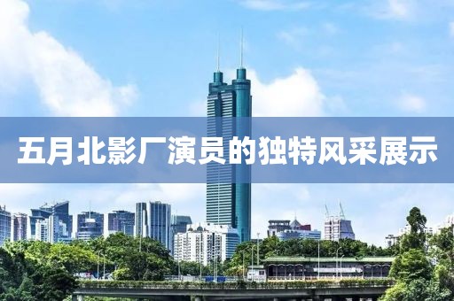 五月北影廠演員的獨特風采展示