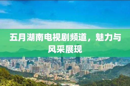 五月湖南電視劇頻道，魅力與風(fēng)采展現(xiàn)
