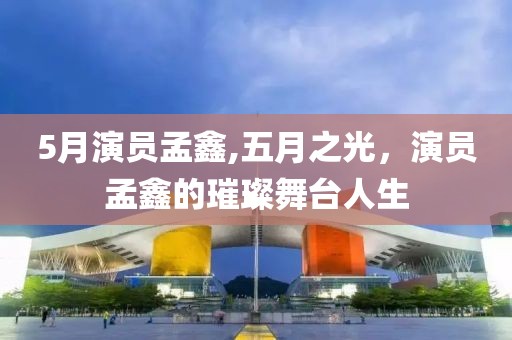5月演員孟鑫,五月之光，演員孟鑫的璀璨舞臺(tái)人生