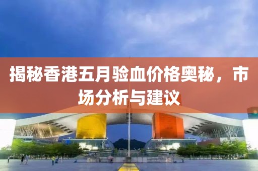 揭秘香港五月驗(yàn)血價(jià)格奧秘，市場(chǎng)分析與建議