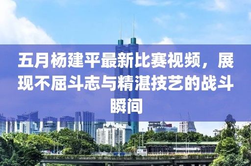 五月楊建平最新比賽視頻，展現(xiàn)不屈斗志與精湛技藝的戰(zhàn)斗瞬間