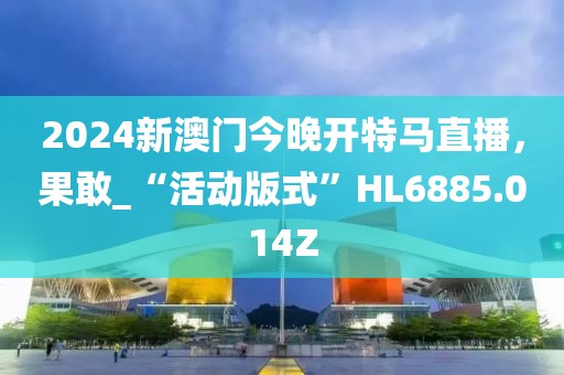 2024新澳門(mén)今晚開(kāi)特馬直播，果敢_“活動(dòng)版式”HL6885.014Z