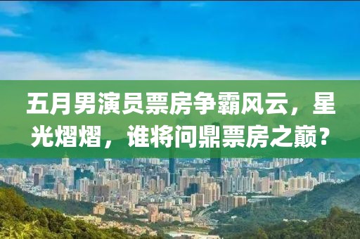 五月男演員票房爭霸風云，星光熠熠，誰將問鼎票房之巔？