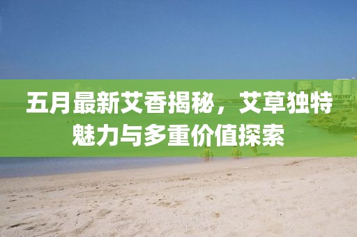 五月最新艾香揭秘，艾草獨特魅力與多重價值探索