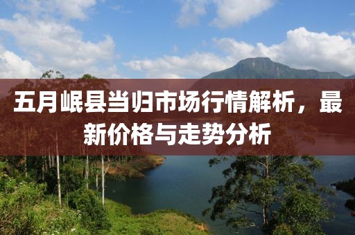 五月岷縣當歸市場行情解析，最新價格與走勢分析
