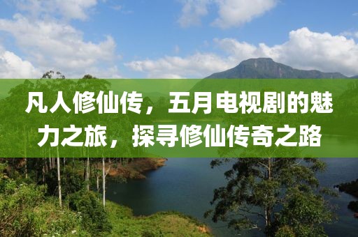 凡人修仙傳，五月電視劇的魅力之旅，探尋修仙傳奇之路