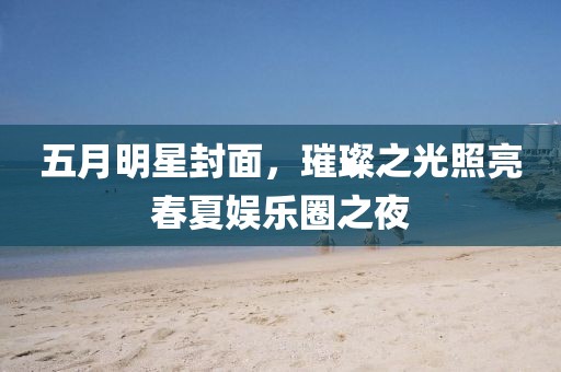 五月明星封面，璀璨之光照亮春夏娛樂圈之夜