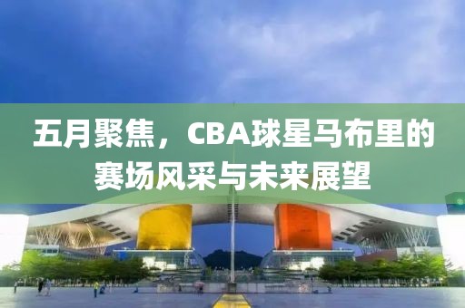 五月聚焦，CBA球星馬布里的賽場風采與未來展望