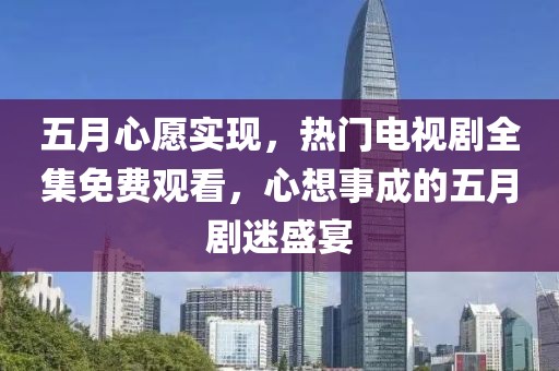 五月心愿實(shí)現(xiàn)，熱門電視劇全集免費(fèi)觀看，心想事成的五月劇迷盛宴