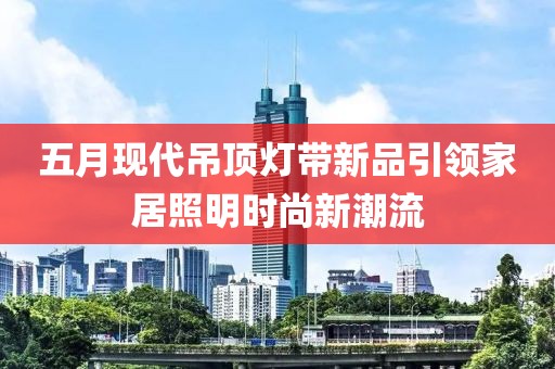 五月現(xiàn)代吊頂燈帶新品引領(lǐng)家居照明時(shí)尚新潮流