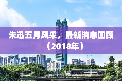 朱迅五月風(fēng)采，最新消息回顧（2018年）