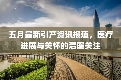 五月最新引產(chǎn)資訊報(bào)道，醫(yī)療進(jìn)展與關(guān)懷的溫暖關(guān)注