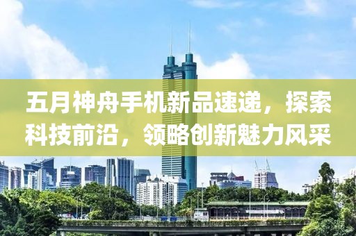 五月神舟手機(jī)新品速遞，探索科技前沿，領(lǐng)略創(chuàng)新魅力風(fēng)采