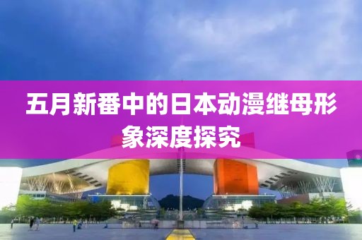 五月新番中的日本動(dòng)漫繼母形象深度探究