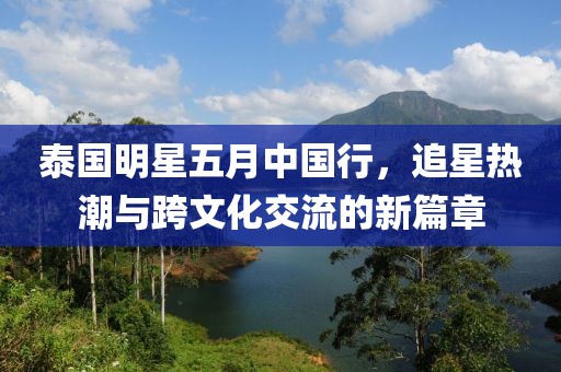 泰國明星五月中國行，追星熱潮與跨文化交流的新篇章