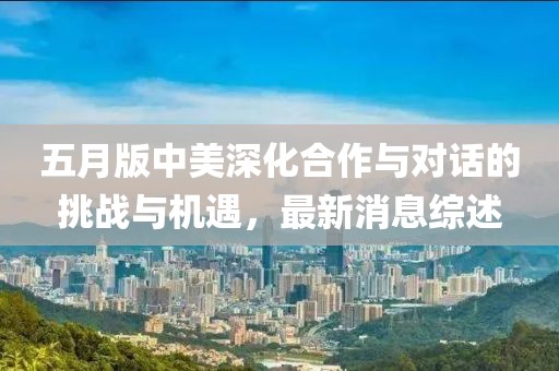 五月版中美深化合作與對(duì)話的挑戰(zhàn)與機(jī)遇，最新消息綜述