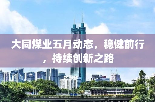 大同煤業(yè)五月動態(tài)，穩(wěn)健前行，持續(xù)創(chuàng)新之路