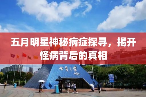 五月明星神秘病癥探尋，揭開怪病背后的真相