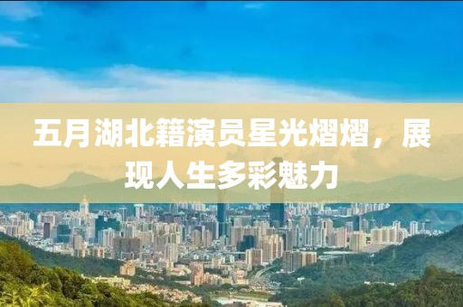 五月湖北籍演員星光熠熠，展現(xiàn)人生多彩魅力